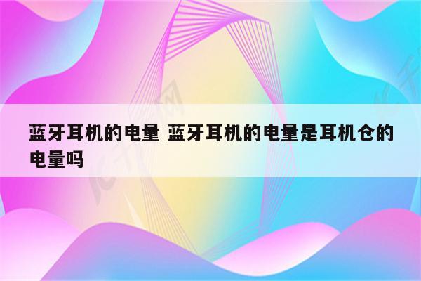 蓝牙耳机的电量 蓝牙耳机的电量是耳机仓的电量吗