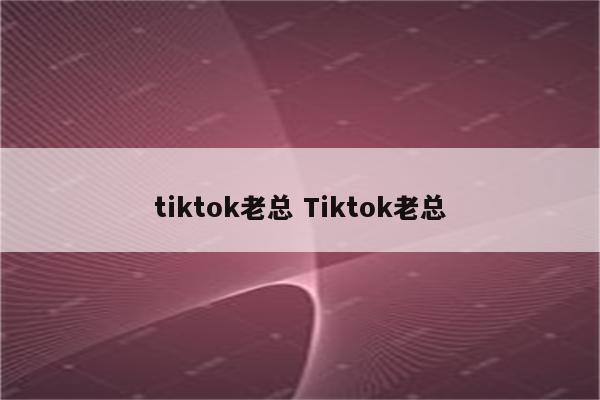 tiktok老总 Tiktok老总