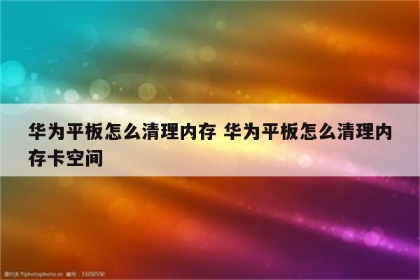 华为平板怎么清理内存 华为平板怎么清理内存卡空间