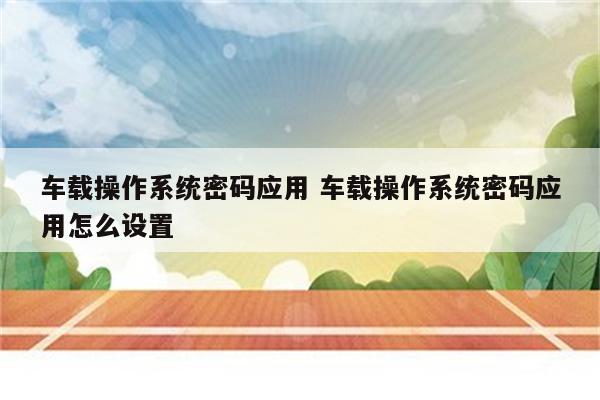 车载操作系统密码应用 车载操作系统密码应用怎么设置