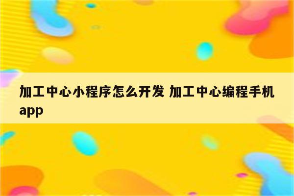 加工中心小程序怎么开发 加工中心编程手机app