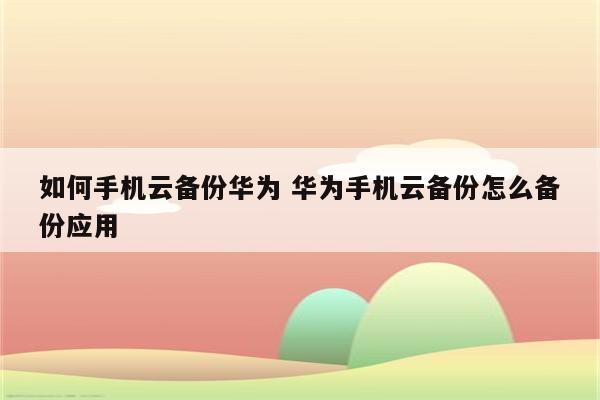 如何手机云备份华为 华为手机云备份怎么备份应用