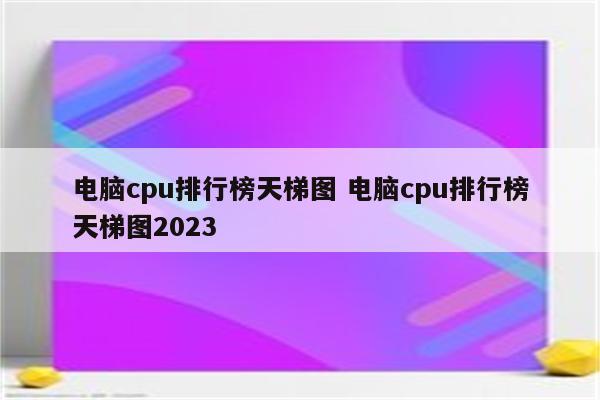 电脑cpu排行榜天梯图 电脑cpu排行榜天梯图2023