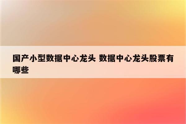 国产小型数据中心龙头 数据中心龙头股票有哪些