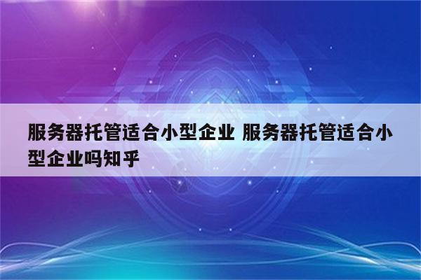 服务器托管适合小型企业 服务器托管适合小型企业吗知乎