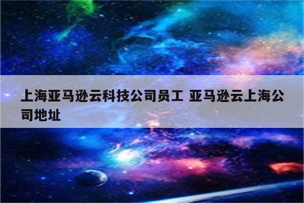 上海亚马逊云科技公司员工 亚马逊云上海公司地址