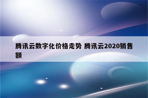 腾讯云数字化价格走势 腾讯云2020销售额