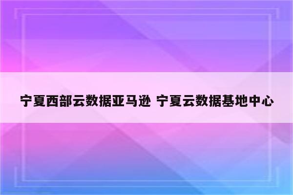 宁夏西部云数据亚马逊 宁夏云数据基地中心