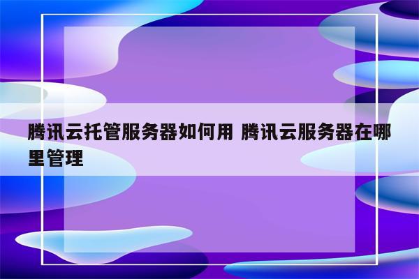 腾讯云托管服务器如何用 腾讯云服务器在哪里管理