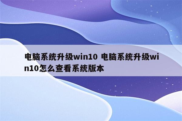 电脑系统升级win10 电脑系统升级win10怎么查看系统版本