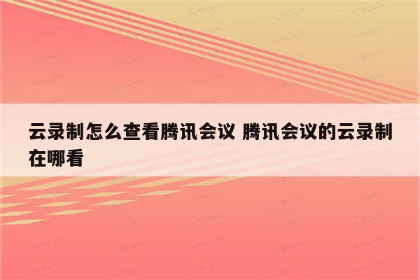 云录制怎么查看腾讯会议 腾讯会议的云录制在哪看