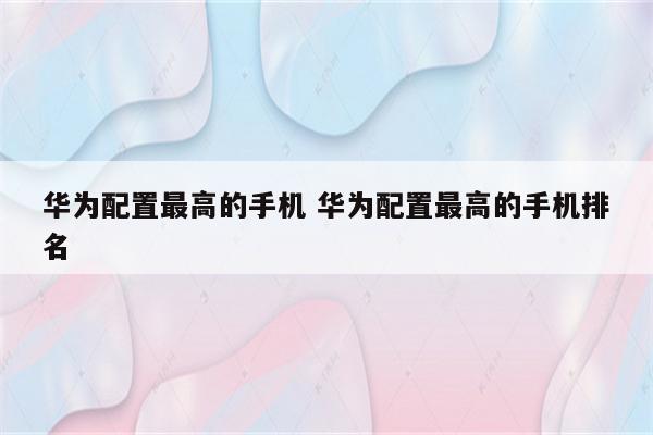 华为配置最高的手机 华为配置最高的手机排名