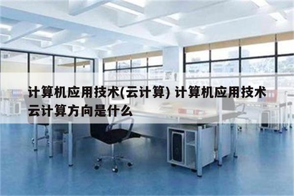 计算机应用技术(云计算) 计算机应用技术云计算方向是什么