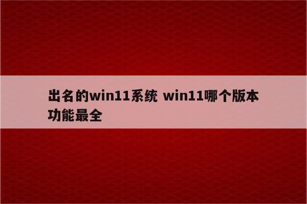 出名的win11系统 win11哪个版本功能最全