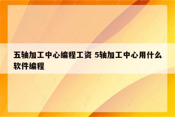 五轴加工中心编程工资 5轴加工中心用什么软件编程