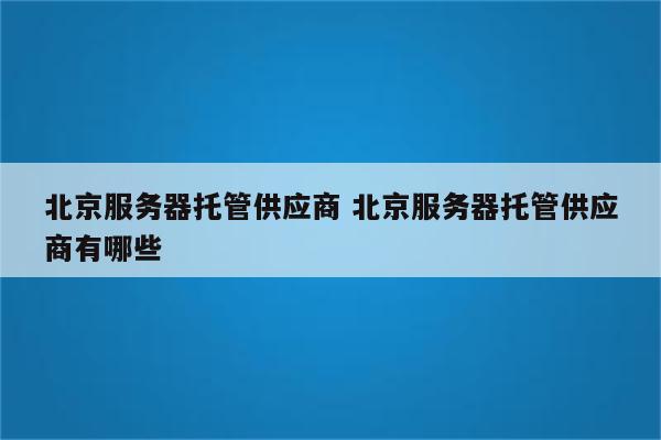 北京服务器托管供应商 北京服务器托管供应商有哪些