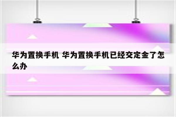 华为置换手机 华为置换手机已经交定金了怎么办