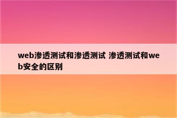 web渗透测试和渗透测试 渗透测试和web安全的区别