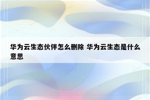华为云生态伙伴怎么删除 华为云生态是什么意思