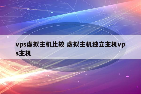 vps虚拟主机比较 虚拟主机独立主机vps主机