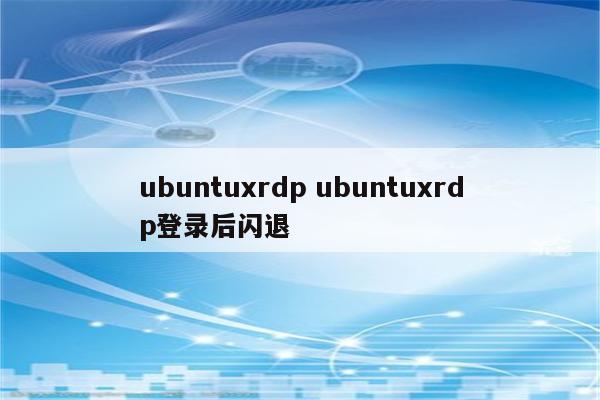 ubuntuxrdp ubuntuxrdp登录后闪退