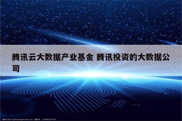 腾讯云大数据产业基金 腾讯投资的大数据公司