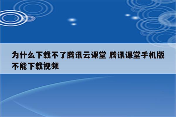 为什么下载不了腾讯云课堂 腾讯课堂手机版不能下载视频