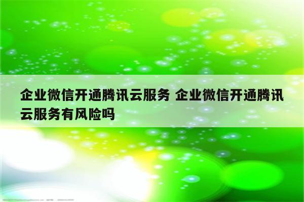 企业微信开通腾讯云服务 企业微信开通腾讯云服务有风险吗