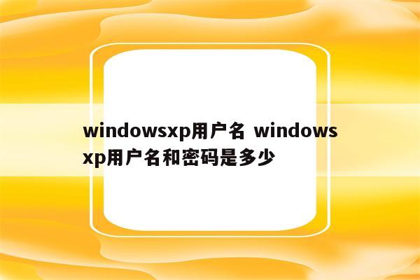 windowsxp用户名 windowsxp用户名和密码是多少