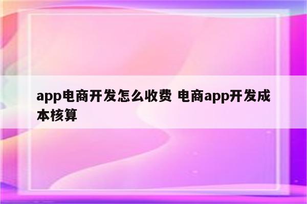 app电商开发怎么收费 电商app开发成本核算