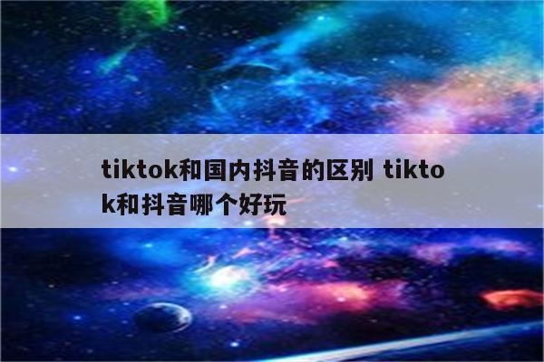 tiktok和国内抖音的区别 tiktok和抖音哪个好玩