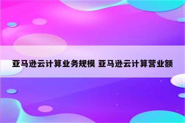 亚马逊云计算业务规模 亚马逊云计算营业额