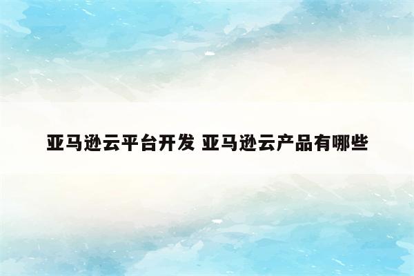 亚马逊云平台开发 亚马逊云产品有哪些