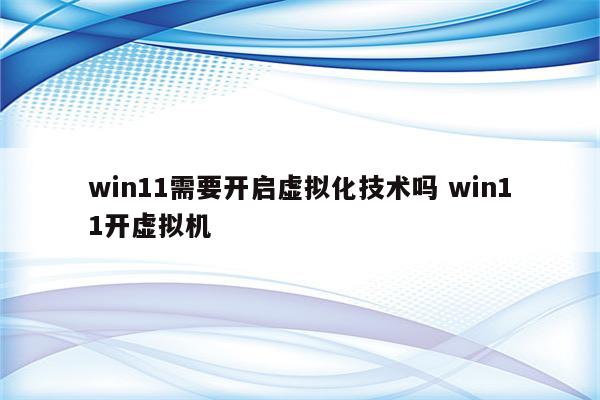 win11需要开启虚拟化技术吗 win11开虚拟机