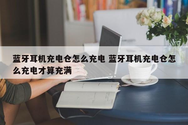 蓝牙耳机充电仓怎么充电 蓝牙耳机充电仓怎么充电才算充满