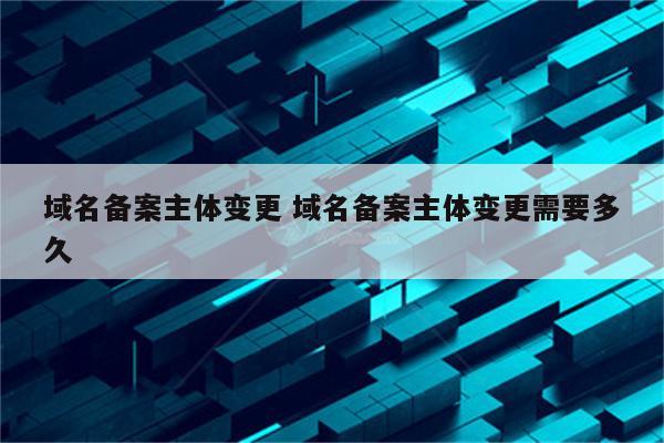 域名备案主体变更 域名备案主体变更需要多久