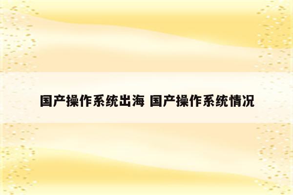 国产操作系统出海 国产操作系统情况