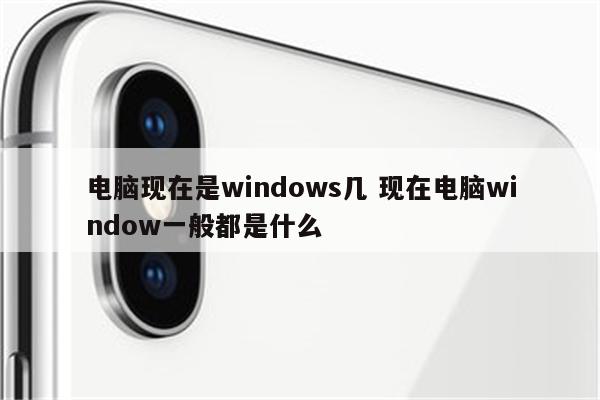 电脑现在是windows几 现在电脑window一般都是什么