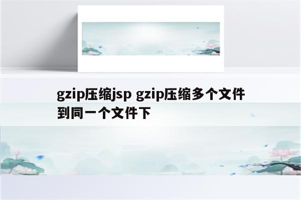 gzip压缩jsp gzip压缩多个文件到同一个文件下