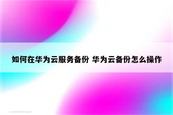 如何在华为云服务备份 华为云备份怎么操作