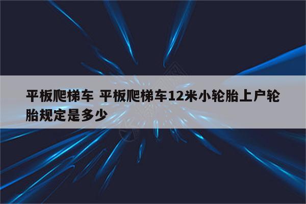 平板爬梯车 平板爬梯车12米小轮胎上户轮胎规定是多少