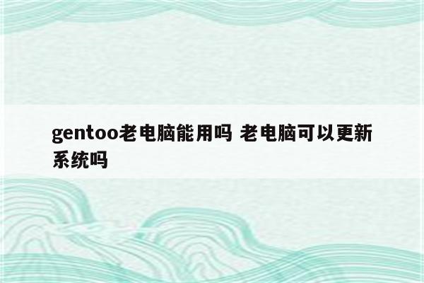 gentoo老电脑能用吗 老电脑可以更新系统吗