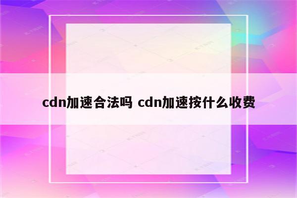 cdn加速合法吗 cdn加速按什么收费