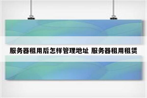 服务器租用后怎样管理地址 服务器租用租赁