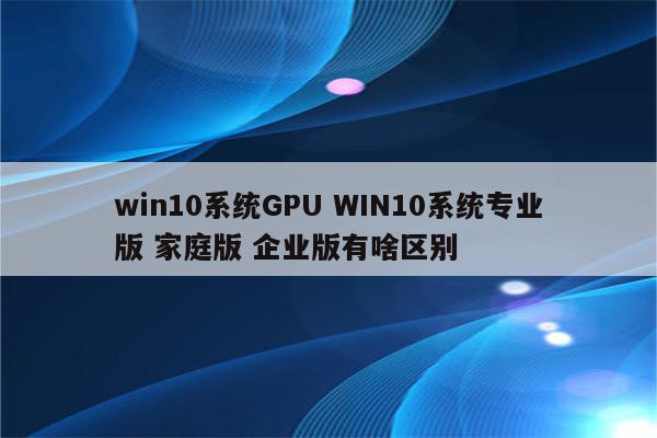 win10系统GPU WIN10系统专业版 家庭版 企业版有啥区别