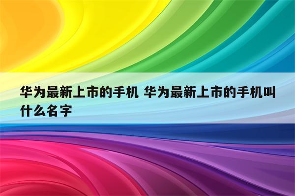 华为最新上市的手机 华为最新上市的手机叫什么名字