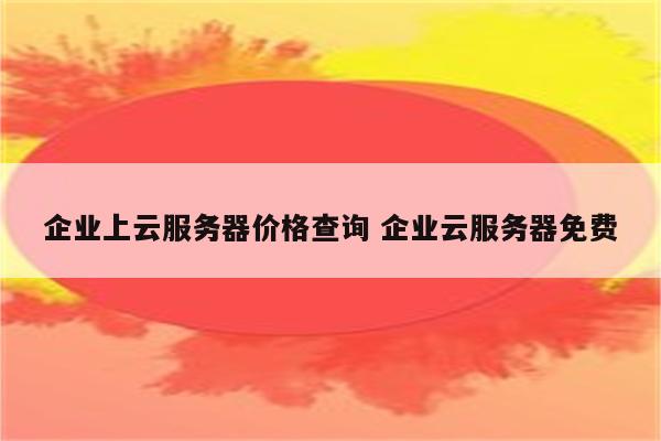 企业上云服务器价格查询 企业云服务器免费