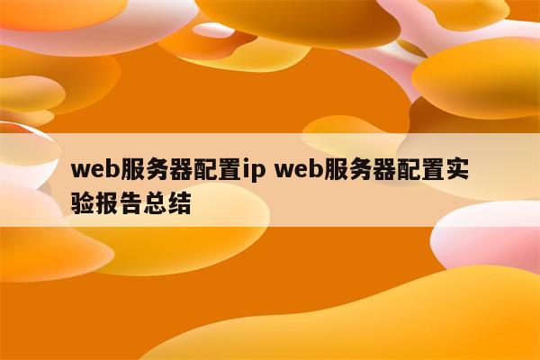 web服务器配置ip web服务器配置实验报告总结