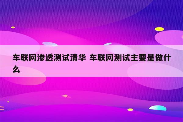 车联网渗透测试清华 车联网测试主要是做什么