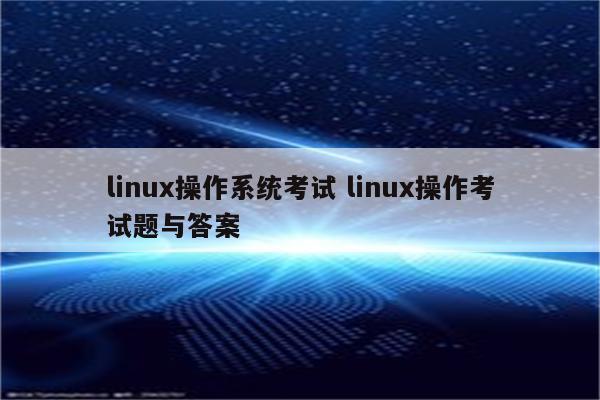 linux操作系统考试 linux操作考试题与答案